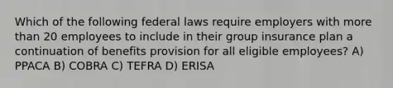 Which of the following federal laws require employers with more than 20 employees to include in their group insurance plan a continuation of benefits provision for all eligible employees? A) PPACA B) COBRA C) TEFRA D) ERISA