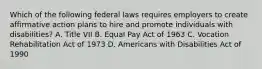 Which of the following federal laws requires employers to create affirmative action plans to hire and promote individuals with disabilities? A. Title VII B. Equal Pay Act of 1963 C. Vocation Rehabilitation Act of 1973 D. Americans with Disabilities Act of 1990