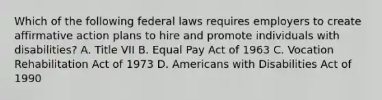 Which of the following federal laws requires employers to create affirmative action plans to hire and promote individuals with disabilities? A. Title VII B. Equal Pay Act of 1963 C. Vocation Rehabilitation Act of 1973 D. Americans with Disabilities Act of 1990