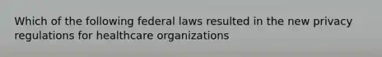 Which of the following federal laws resulted in the new privacy regulations for healthcare organizations