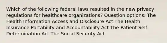 Which of the following federal laws resulted in the new privacy regulations for healthcare organizations? Question options: The Health Information Access and Disclosure Act The Health Insurance Portability and Accountability Act The Patient Self-Determination Act The Social Security Act