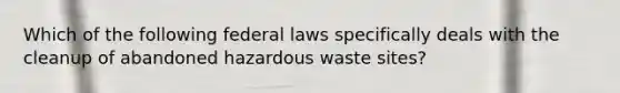 Which of the following federal laws specifically deals with the cleanup of abandoned hazardous waste sites?