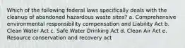 Which of the following federal laws specifically deals with the cleanup of abandoned hazardous waste sites? a. Comprehensive environmental responsibility compensation and Liability Act b. Clean Water Act c. Safe Water Drinking Act d. Clean Air Act e. Resource conservation and recovery act