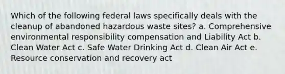 Which of the following federal laws specifically deals with the cleanup of abandoned hazardous waste sites? a. Comprehensive environmental responsibility compensation and Liability Act b. Clean Water Act c. Safe Water Drinking Act d. Clean Air Act e. Resource conservation and recovery act