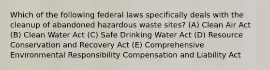 Which of the following federal laws specifically deals with the cleanup of abandoned hazardous waste sites? (A) Clean Air Act (B) Clean Water Act (C) Safe Drinking Water Act (D) Resource Conservation and Recovery Act (E) Comprehensive Environmental Responsibility Compensation and Liability Act