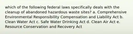 which of the following federal laws specifically deals with the cleanup of abandoned hazardous waste sites? a. Comprehensive Environmental Responsibility Compensation and Liability Act b. Clean Water Act c. Safe Water Drinking Act d. Clean Air Act e. Resource Conservation and Recovery Act