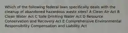 Which of the following federal laws specifically deals with the cleanup of abandoned hazardous waste sites? A Clean Air Act B Clean Water Act C Safe Drinking Water Act D Resource Conservation and Recovery Act E Comprehensive Environmental Responsibility Compensation and Liability Act