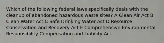 Which of the following federal laws specifically deals with the cleanup of abandoned hazardous waste sites? A Clean Air Act B Clean Water Act C Safe Drinking Water Act D Resource Conservation and Recovery Act E Comprehensive Environmental Responsibility Compensation and Liability Act