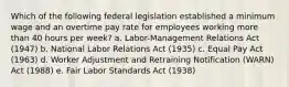 Which of the following federal legislation established a minimum wage and an overtime pay rate for employees working more than 40 hours per week? a. Labor-Management Relations Act (1947) b. National Labor Relations Act (1935) c. Equal Pay Act (1963) d. Worker Adjustment and Retraining Notification (WARN) Act (1988) e. Fair Labor Standards Act (1938)