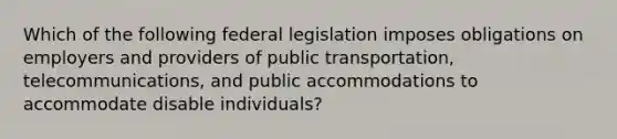 Which of the following federal legislation imposes obligations on employers and providers of public transportation, telecommunications, and public accommodations to accommodate disable individuals?