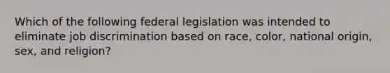 Which of the following federal legislation was intended to eliminate job discrimination based on race, color, national origin, sex, and religion?