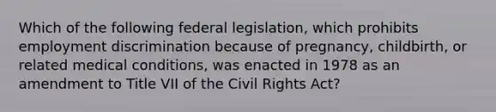 Which of the following federal legislation, which prohibits employment discrimination because of pregnancy, childbirth, or related medical conditions, was enacted in 1978 as an amendment to Title VII of the Civil Rights Act?