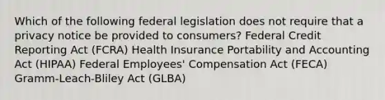 Which of the following federal legislation does not require that a privacy notice be provided to consumers? Federal Credit Reporting Act (FCRA) Health Insurance Portability and Accounting Act (HIPAA) Federal Employees' Compensation Act (FECA) Gramm-Leach-Bliley Act (GLBA)