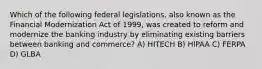 Which of the following federal legislations, also known as the Financial Modernization Act of 1999, was created to reform and modernize the banking industry by eliminating existing barriers between banking and commerce? A) HITECH B) HIPAA C) FERPA D) GLBA