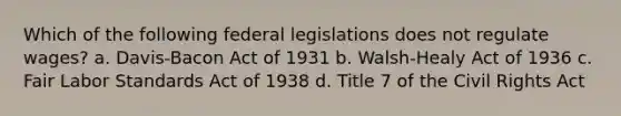 Which of the following federal legislations does not regulate wages? a. Davis-Bacon Act of 1931 b. Walsh-Healy Act of 1936 c. Fair Labor Standards Act of 1938 d. Title 7 of the Civil Rights Act