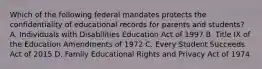 Which of the following federal mandates protects the confidentiality of educational records for parents and students? A. Individuals with Disabilities Education Act of 1997 B. Title IX of the Education Amendments of 1972 C. Every Student Succeeds Act of 2015 D. Family Educational Rights and Privacy Act of 1974