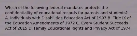 Which of the following federal mandates protects the confidentiality of educational records for parents and students? A. Individuals with Disabilities Education Act of 1997 B. Title IX of the Education Amendments of 1972 C. Every Student Succeeds Act of 2015 D. Family Educational Rights and Privacy Act of 1974