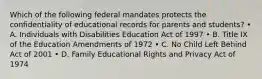 Which of the following federal mandates protects the confidentiality of educational records for parents and students? • A. Individuals with Disabilities Education Act of 1997 • B. Title IX of the Education Amendments of 1972 • C. No Child Left Behind Act of 2001 • D. Family Educational Rights and Privacy Act of 1974