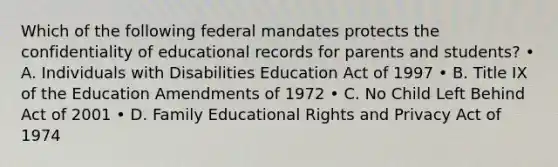 Which of the following federal mandates protects the confidentiality of educational records for parents and students? • A. Individuals with Disabilities Education Act of 1997 • B. Title IX of the Education Amendments of 1972 • C. No Child Left Behind Act of 2001 • D. Family Educational Rights and Privacy Act of 1974