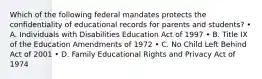 Which of the following federal mandates protects the confidentiality of educational records for parents and students? • A. Individuals with Disabilities Education Act of 1997 • B. Title IX of the Education Amendments of 1972 • C. No Child Left Behind Act of 2001 • D. Family Educational Rights and Privacy Act of 1974