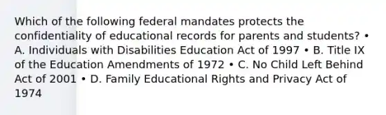 Which of the following federal mandates protects the confidentiality of educational records for parents and students? • A. Individuals with Disabilities Education Act of 1997 • B. Title IX of the Education Amendments of 1972 • C. No Child Left Behind Act of 2001 • D. Family Educational Rights and Privacy Act of 1974