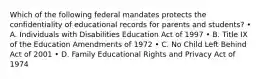 Which of the following federal mandates protects the confidentiality of educational records for parents and students? • A. Individuals with Disabilities Education Act of 1997 • B. Title IX of the Education Amendments of 1972 • C. No Child Left Behind Act of 2001 • D. Family Educational Rights and Privacy Act of 1974