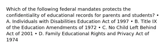 Which of the following federal mandates protects the confidentiality of educational records for parents and students? • A. Individuals with Disabilities Education Act of 1997 • B. Title IX of the Education Amendments of 1972 • C. No Child Left Behind Act of 2001 • D. Family Educational Rights and Privacy Act of 1974