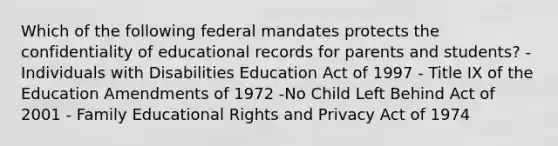 Which of the following federal mandates protects the confidentiality of educational records for parents and students? -Individuals with Disabilities Education Act of 1997 - Title IX of the Education Amendments of 1972 -No Child Left Behind Act of 2001 - Family Educational Rights and Privacy Act of 1974