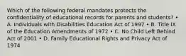 Which of the following federal mandates protects the confidentiality of educational records for parents and students? • A. Individuals with Disabilities Education Act of 1997 • B. Title IX of the Education Amendments of 1972 • C. No Child Left Behind Act of 2001 • D. Family Educational Rights and Privacy Act of 1974