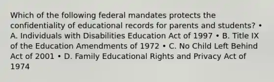 Which of the following federal mandates protects the confidentiality of educational records for parents and students? • A. Individuals with Disabilities Education Act of 1997 • B. Title IX of the Education Amendments of 1972 • C. No Child Left Behind Act of 2001 • D. Family Educational Rights and Privacy Act of 1974