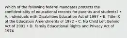 Which of the following federal mandates protects the confidentiality of educational records for parents and students? • A. Individuals with Disabilities Education Act of 1997 • B. Title IX of the Education Amendments of 1972 • C. No Child Left Behind Act of 2001 • D. Family Educational Rights and Privacy Act of 1974