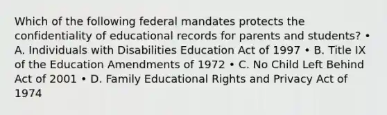 Which of the following federal mandates protects the confidentiality of educational records for parents and students? • A. Individuals with Disabilities Education Act of 1997 • B. Title IX of the Education Amendments of 1972 • C. No Child Left Behind Act of 2001 • D. Family Educational Rights and Privacy Act of 1974