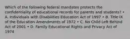 Which of the following federal mandates protects the confidentiality of educational records for parents and students? • A. Individuals with Disabilities Education Act of 1997 • B. Title IX of the Education Amendments of 1972 • C. No Child Left Behind Act of 2001 • D. Family Educational Rights and Privacy Act of 1974