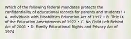 Which of the following federal mandates protects the confidentiality of educational records for parents and students? • A. Individuals with Disabilities Education Act of 1997 • B. Title IX of the Education Amendments of 1972 • C. No Child Left Behind Act of 2001 • D. Family Educational Rights and Privacy Act of 1974