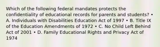 Which of the following federal mandates protects the confidentiality of educational records for parents and students? • A. Individuals with Disabilities Education Act of 1997 • B. Title IX of the Education Amendments of 1972 • C. No Child Left Behind Act of 2001 • D. Family Educational Rights and Privacy Act of 1974