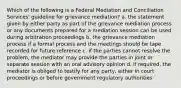 Which of the following is a Federal Mediation and Conciliation Services' guideline for grievance mediation? a. the statement given by either party as part of the grievance mediation process or any documents prepared for a mediation session can be used during arbitration proceedings b. the grievance mediation process if a formal process and the meetings should be tape recorded for future reference c. if the parties cannot resolve the problem, the mediator may provide the parties in joint or separate session with an oral advisory opinion d. if required, the mediator is obliged to testify for any party, either in court proceedings or before government regulatory authorities