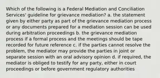 Which of the following is a Federal Mediation and Conciliation Services' guideline for grievance mediation? a. the statement given by either party as part of the grievance mediation process or any documents prepared for a mediation session can be used during arbitration proceedings b. the grievance mediation process if a formal process and the meetings should be tape recorded for future reference c. if the parties cannot resolve the problem, the mediator may provide the parties in joint or separate session with an oral advisory opinion d. if required, the mediator is obliged to testify for any party, either in court proceedings or before government regulatory authorities