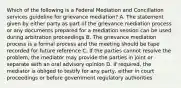 Which of the following is a Federal Mediation and Concillation services guideline for grievance mediation? A. The statement given by either party as part of the grievance mediation process or any documents prepared for a mediation session can be used during arbitration proceedings B. The grievance mediation process is a formal process and the meeting should be tape recorded for future reference C. If the parties cannot resolve the problem, the mediator may provide the parties in joint or separate with an oral advisory opinion D. If required, the mediator is obliged to testify for any party, either in court proceedings or before government regulatory authorities