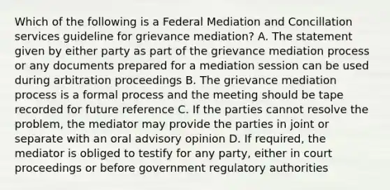 Which of the following is a Federal Mediation and Concillation services guideline for grievance mediation? A. The statement given by either party as part of the grievance mediation process or any documents prepared for a mediation session can be used during arbitration proceedings B. The grievance mediation process is a formal process and the meeting should be tape recorded for future reference C. If the parties cannot resolve the problem, the mediator may provide the parties in joint or separate with an oral advisory opinion D. If required, the mediator is obliged to testify for any party, either in court proceedings or before government regulatory authorities