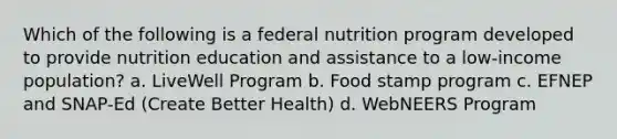 Which of the following is a federal nutrition program developed to provide nutrition education and assistance to a low-income population? a. LiveWell Program b. Food stamp program c. EFNEP and SNAP-Ed (Create Better Health) d. WebNEERS Program