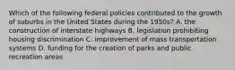 Which of the following federal policies contributed to the growth of suburbs in the United States during the 1950s? A. the construction of interstate highways B. legislation prohibiting housing discrimination C. improvement of mass transportation systems D. funding for the creation of parks and public recreation areas