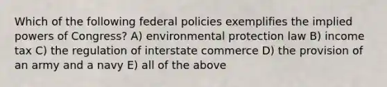 Which of the following federal policies exemplifies the implied powers of Congress? A) environmental protection law B) income tax C) the regulation of interstate commerce D) the provision of an army and a navy E) all of the above