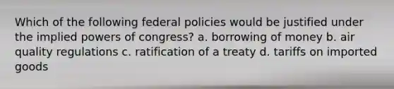 Which of the following federal policies would be justified under the implied powers of congress? a. borrowing of money b. air quality regulations c. ratification of a treaty d. tariffs on imported goods