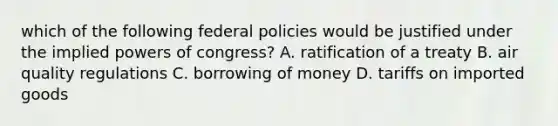 which of the following federal policies would be justified under the implied powers of congress? A. ratification of a treaty B. air quality regulations C. borrowing of money D. tariffs on imported goods