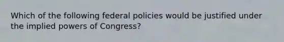 Which of the following federal policies would be justified under the implied powers of Congress?