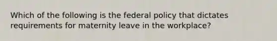 Which of the following is the federal policy that dictates requirements for maternity leave in the workplace?