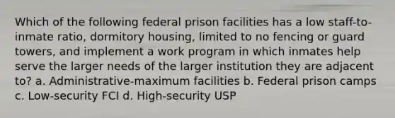 Which of the following federal prison facilities has a low staff-to-inmate ratio, dormitory housing, limited to no fencing or guard towers, and implement a work program in which inmates help serve the larger needs of the larger institution they are adjacent to? a. Administrative-maximum facilities b. Federal prison camps c. Low-security FCI d. High-security USP