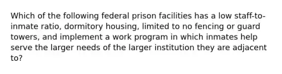 Which of the following federal prison facilities has a low staff-to-inmate ratio, dormitory housing, limited to no fencing or guard towers, and implement a work program in which inmates help serve the larger needs of the larger institution they are adjacent to?