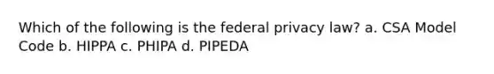 Which of the following is the federal privacy law? a. CSA Model Code b. HIPPA c. PHIPA d. PIPEDA