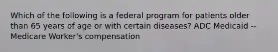 Which of the following is a federal program for patients older than 65 years of age or with certain diseases? ADC Medicaid --Medicare Worker's compensation